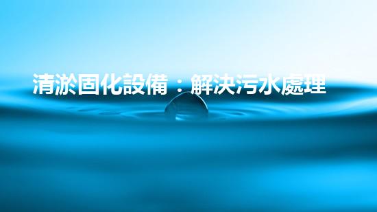 清淤固化設備：解決污水處理難題，革新環(huán)保行業(yè)！